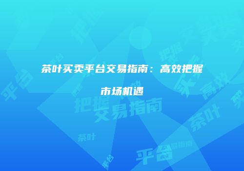 茶叶买卖平台交易指南：高效把握市场机遇