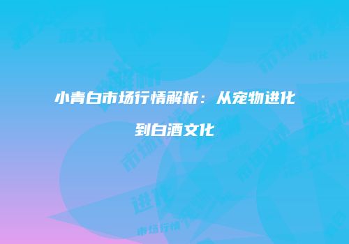 小青白市场行情解析：从宠物进化到白酒文化