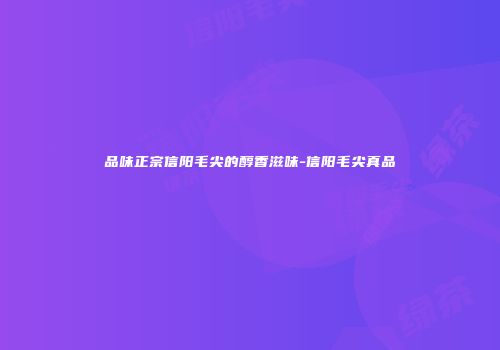 品味正宗信阳毛尖的醇香滋味-信阳毛尖真品