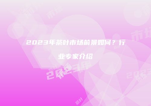 2023年茶叶市场前景如何？行业专家介绍