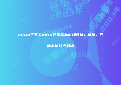 2003年下关8613轻型货车市场分析：价格、性能与优缺点解读