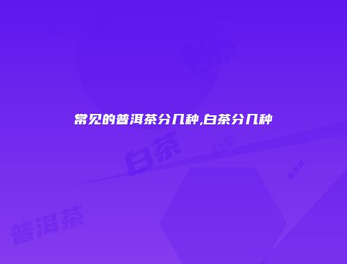 常见的普洱茶分几种,白茶分几种