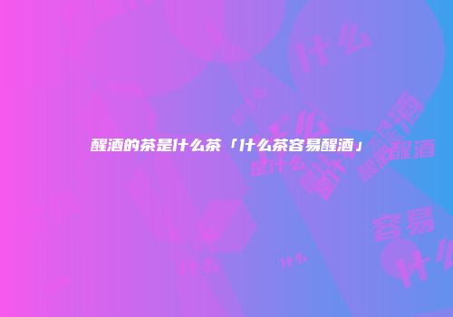 醒酒的茶是什么茶「什么茶容易醒酒」