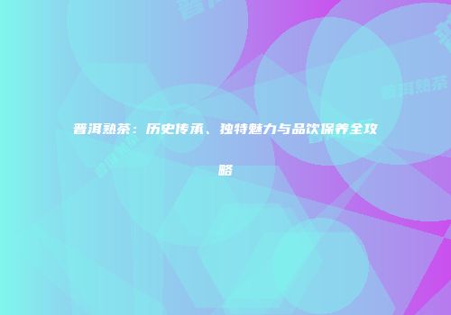 普洱熟茶：历史传承、独特魅力与品饮保养全攻略