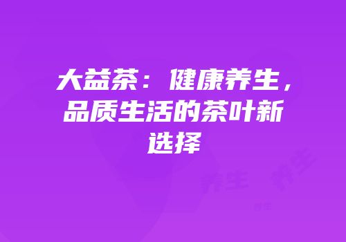 大益茶：健康养生，品质生活的茶叶新选择
