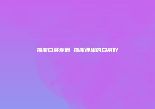 福鼎白茶寿眉_福鼎那里的白茶好