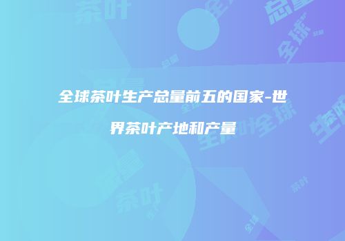 全球茶叶生产总量前五的国家-世界茶叶产地和产量