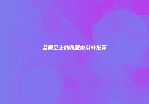 品质至上的收藏家茶叶推荐