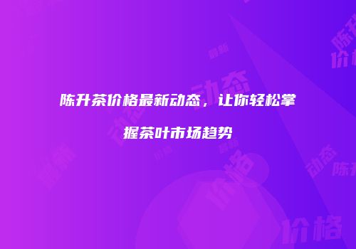 陈升茶价格最新动态，让你轻松掌握茶叶市场趋势