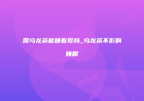 喝乌龙茶能睡着觉吗_乌龙茶不影响睡眠