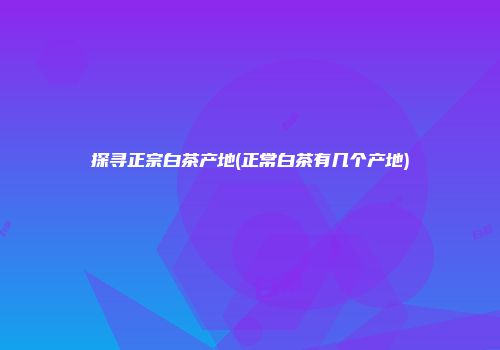 探寻正宗白茶产地(正常白茶有几个产地)