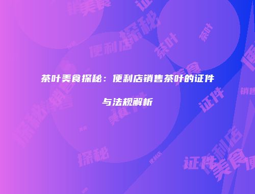 茶叶美食探秘：便利店销售茶叶的证件与法规解析