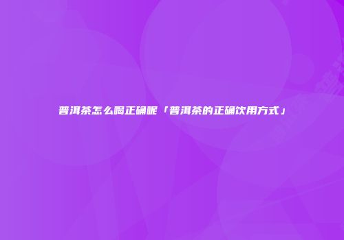 普洱茶怎么喝正确呢「普洱茶的正确饮用方式」