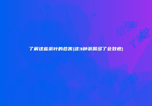 了解这些茶叶的危害(这3种茶喝多了会致癌)