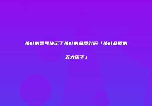茶叶的香气决定了茶叶的品质对吗「茶叶品质的五大因子」