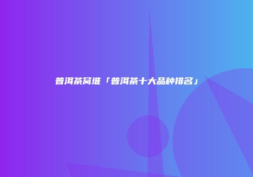普洱茶窝堆「普洱茶十大品种排名」