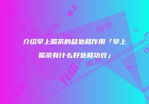 介绍早上喝茶的益处和作用「早上喝茶有什么好处和功效」