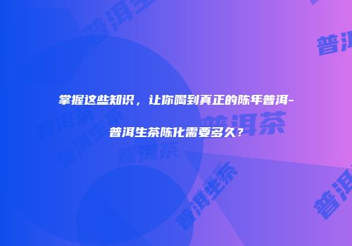 掌握这些知识，让你喝到真正的陈年普洱-普洱生茶陈化需要多久？