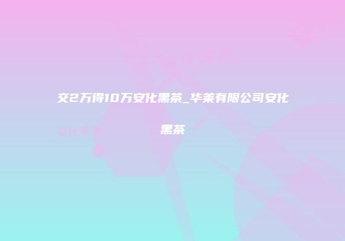 交2万得10万安化黑茶_华莱有限公司安化黑茶