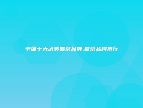 中国十大武夷岩茶品牌,岩茶品牌排行