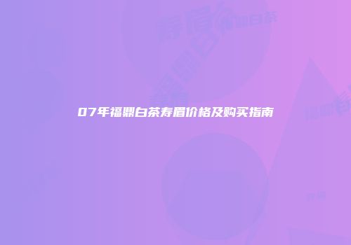 07年福鼎白茶寿眉价格及购买指南