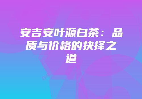 安吉安叶源白茶：品质与价格的抉择之道