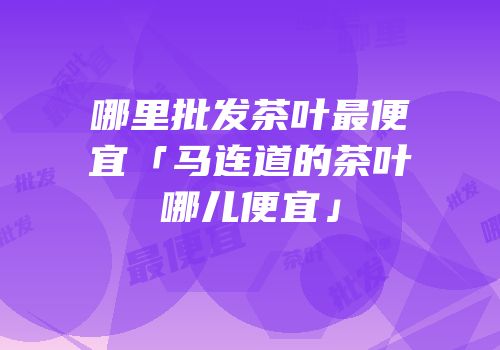 哪里批发茶叶最便宜「马连道的茶叶哪儿便宜」