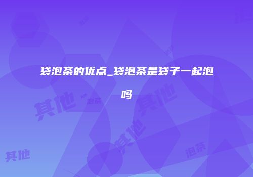 袋泡茶的优点_袋泡茶是袋子一起泡吗