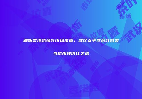 解析香港路茶叶市场位置：武汉太平洋茶叶批发与杭州性价比之选