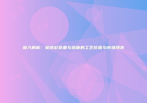 深入解析：珐琅彩茶壶与茶碗的工艺价值与市场现状
