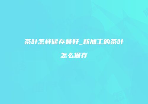 茶叶怎样储存最好_新加工的茶叶怎么保存