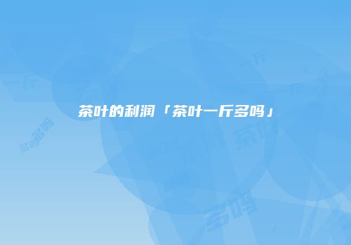 茶叶的利润「茶叶一斤多吗」