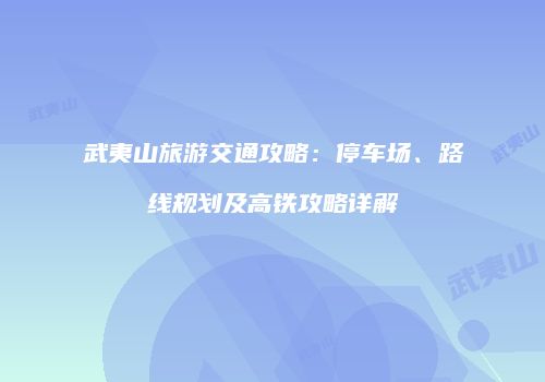武夷山旅游交通攻略：停车场、路线规划及高铁攻略详解