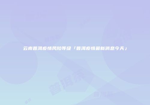 云南普洱疫情风险等级「普洱疫情最新消息今天」