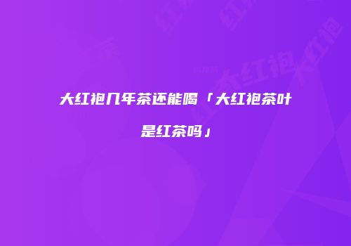 大红袍几年茶还能喝「大红袍茶叶是红茶吗」