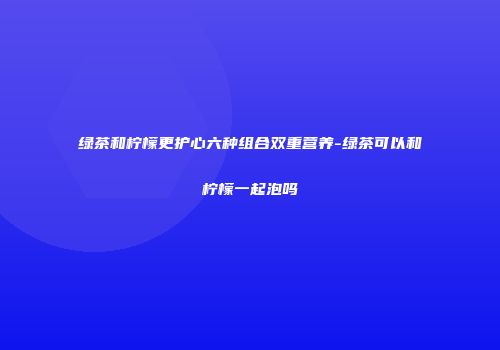 绿茶和柠檬更护心六种组合双重营养-绿茶可以和柠檬一起泡吗