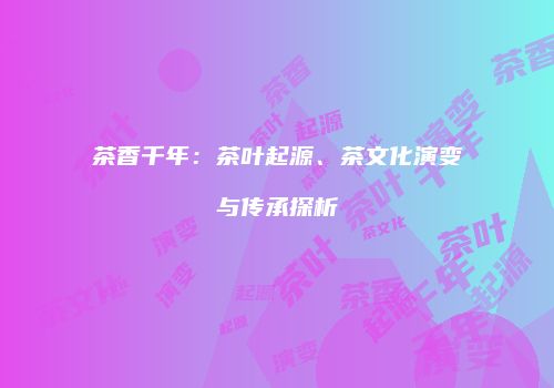 茶香千年：茶叶起源、茶文化演变与传承探析