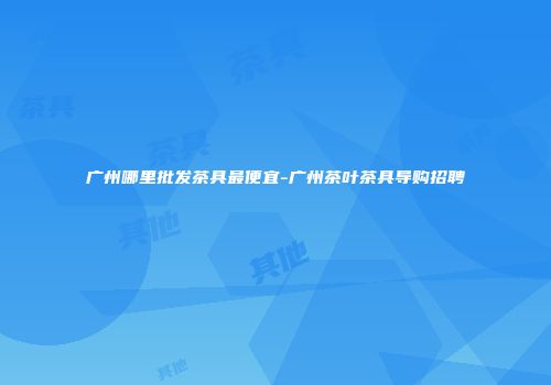 广州哪里批发茶具最便宜-广州茶叶茶具导购招聘
