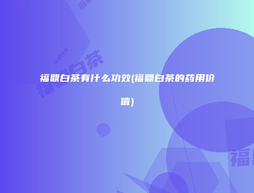 福鼎白茶有什么功效(福鼎白茶的药用价值)