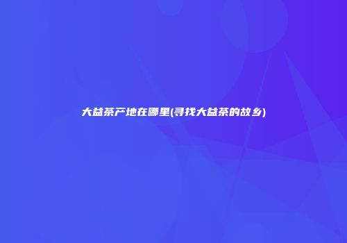 大益茶产地在哪里(寻找大益茶的故乡)