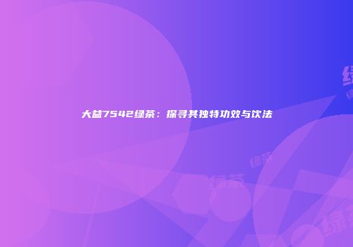 大益7542绿茶：探寻其独特功效与饮法