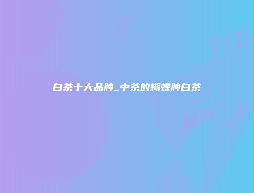 白茶十大品牌_中茶的蝴蝶牌白茶