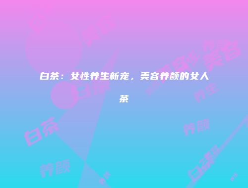 白茶：女性养生新宠，美容养颜的女人茶