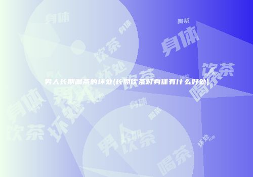 男人长期喝茶的坏处(长期饮茶对身体有什么好处)