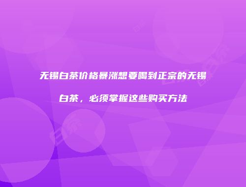 无锡白茶价格暴涨想要喝到正宗的无锡白茶，必须掌握这些购买方法