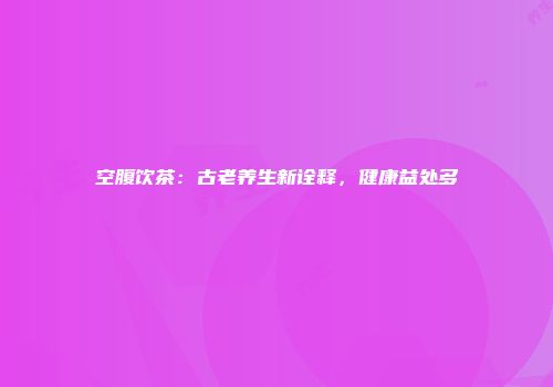 空腹饮茶：古老养生新诠释，健康益处多