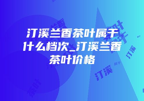 汀溪兰香茶叶属于什么档次_汀溪兰香茶叶价格
