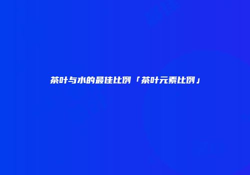 茶叶与水的最佳比例「茶叶元素比例」