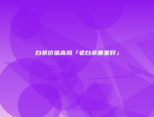 白茶价值高吗「老白茶哪里好」