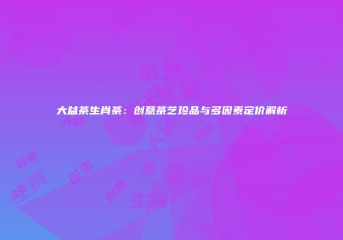 大益茶生肖茶：创意茶艺珍品与多因素定价解析